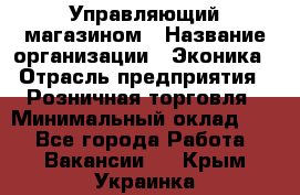 Управляющий магазином › Название организации ­ Эконика › Отрасль предприятия ­ Розничная торговля › Минимальный оклад ­ 1 - Все города Работа » Вакансии   . Крым,Украинка